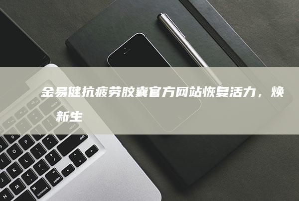 金易健抗疲劳胶囊官方网站：恢复活力，焕发新生